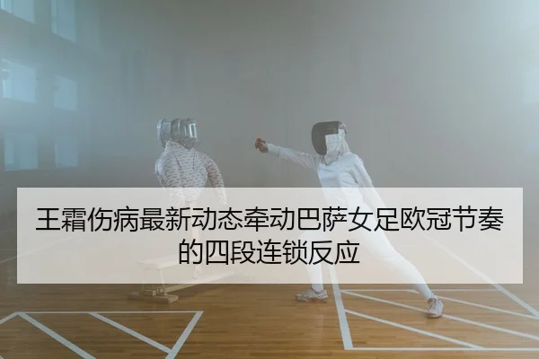 王霜伤病最新动态牵动巴萨女足欧冠节奏的四段连锁反应