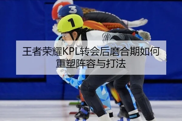 王者荣耀KPL转会后磨合期如何重塑阵容与打法